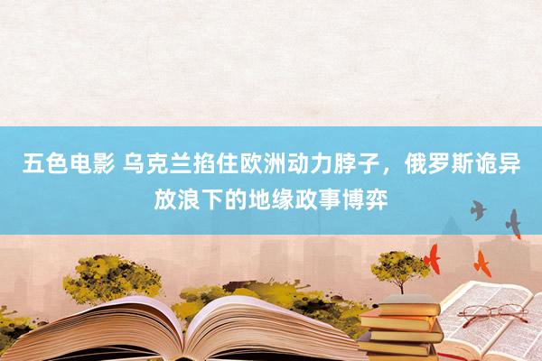 五色电影 乌克兰掐住欧洲动力脖子，俄罗斯诡异放浪下的地缘政事博弈