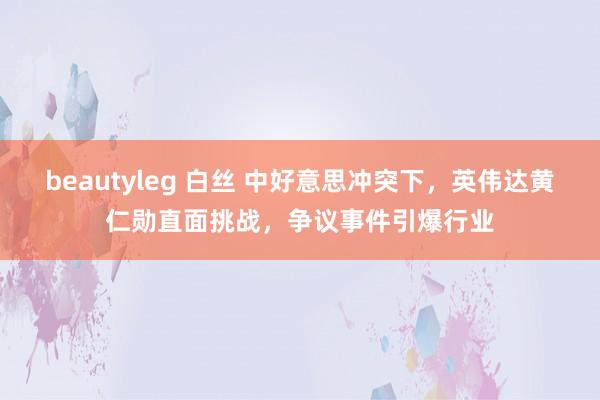 beautyleg 白丝 中好意思冲突下，英伟达黄仁勋直面挑战，争议事件引爆行业