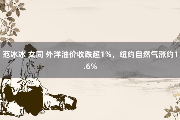 范冰冰 女同 外洋油价收跌超1%，纽约自然气涨约1.6%