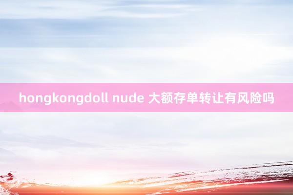 hongkongdoll nude 大额存单转让有风险吗