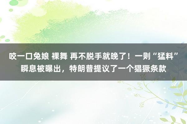 咬一口兔娘 裸舞 再不脱手就晚了！一则“猛料”瞬息被曝出，特朗普提议了一个猖獗条款