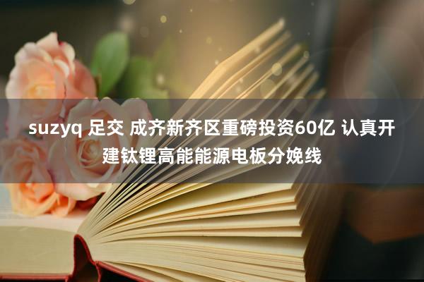 suzyq 足交 成齐新齐区重磅投资60亿 认真开建钛锂高能能源电板分娩线