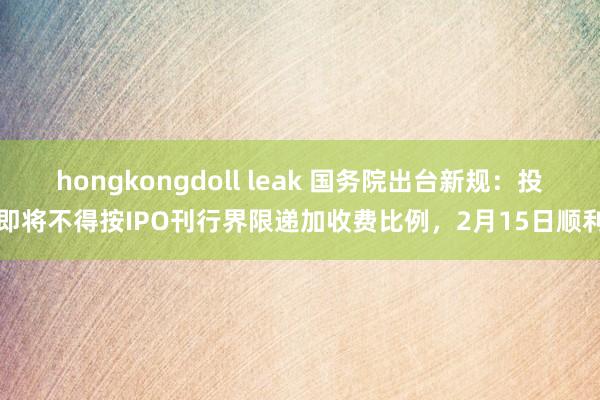 hongkongdoll leak 国务院出台新规：投即将不得按IPO刊行界限递加收费比例，2月15日顺利