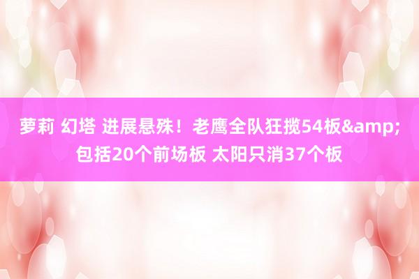 萝莉 幻塔 进展悬殊！老鹰全队狂揽54板&包括20个前场板 太阳只消37个板