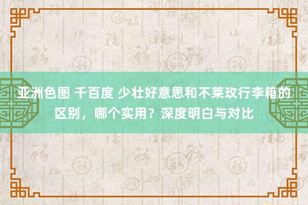 亚洲色图 千百度 少壮好意思和不莱玫行李箱的区别，哪个实用？深度明白与对比