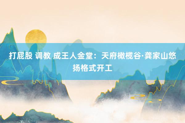 打屁股 调教 成王人金堂：天府橄榄谷·龚家山悠扬格式开工