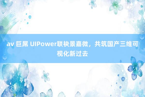 av 巨屌 UIPower联袂景嘉微，共筑国产三维可视化新过去